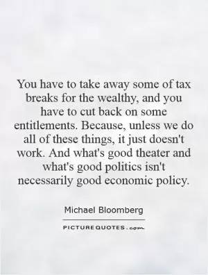 You have to take away some of tax breaks for the wealthy, and you have to cut back on some entitlements. Because, unless we do all of these things, it just doesn't work. And what's good theater and what's good politics isn't necessarily good economic policy Picture Quote #1