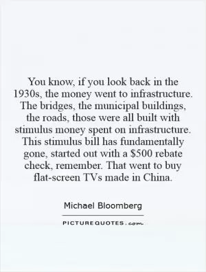 You know, if you look back in the 1930s, the money went to infrastructure. The bridges, the municipal buildings, the roads, those were all built with stimulus money spent on infrastructure. This stimulus bill has fundamentally gone, started out with a $500 rebate check, remember. That went to buy flat-screen TVs made in China Picture Quote #1