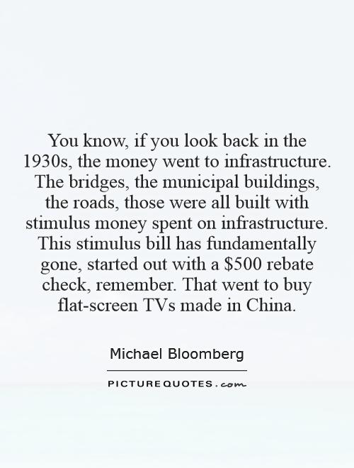 You know, if you look back in the 1930s, the money went to infrastructure. The bridges, the municipal buildings, the roads, those were all built with stimulus money spent on infrastructure. This stimulus bill has fundamentally gone, started out with a $500 rebate check, remember. That went to buy flat-screen TVs made in China Picture Quote #1