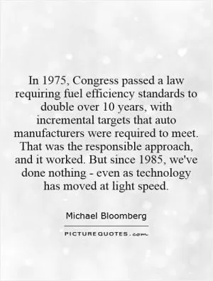 In 1975, Congress passed a law requiring fuel efficiency standards to double over 10 years, with incremental targets that auto manufacturers were required to meet. That was the responsible approach, and it worked. But since 1985, we've done nothing - even as technology has moved at light speed Picture Quote #1