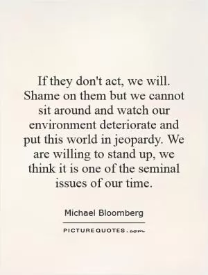 If they don't act, we will. Shame on them but we cannot sit around and watch our environment deteriorate and put this world in jeopardy. We are willing to stand up, we think it is one of the seminal issues of our time Picture Quote #1