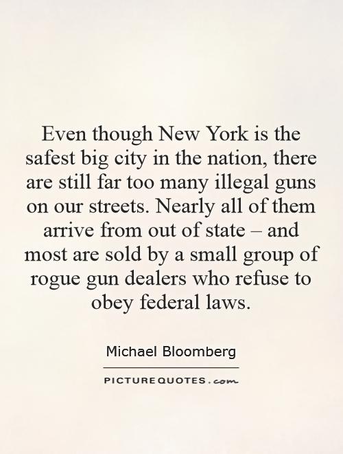 Even though New York is the safest big city in the nation, there are still far too many illegal guns on our streets. Nearly all of them arrive from out of state – and most are sold by a small group of rogue gun dealers who refuse to obey federal laws Picture Quote #1