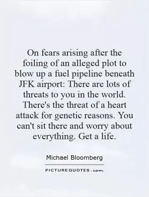 On fears arising after the foiling of an alleged plot to blow up a fuel pipeline beneath JFK airport: There are lots of threats to you in the world. There's the threat of a heart attack for genetic reasons. You can't sit there and worry about everything. Get a life Picture Quote #1