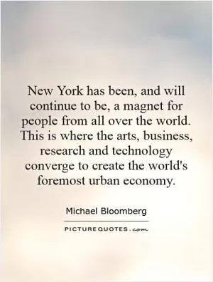New York has been, and will continue to be, a magnet for people from all over the world. This is where the arts, business, research and technology converge to create the world's foremost urban economy Picture Quote #1