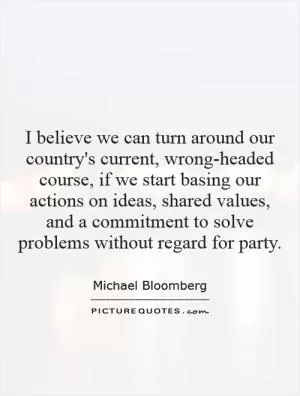 I believe we can turn around our country's current, wrong-headed course, if we start basing our actions on ideas, shared values, and a commitment to solve problems without regard for party Picture Quote #1