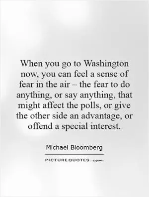 When you go to Washington now, you can feel a sense of fear in the air – the fear to do anything, or say anything, that might affect the polls, or give the other side an advantage, or offend a special interest Picture Quote #1