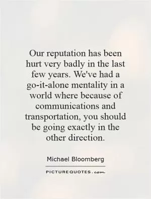 Our reputation has been hurt very badly in the last few years. We've had a go-it-alone mentality in a world where because of communications and transportation, you should be going exactly in the other direction Picture Quote #1