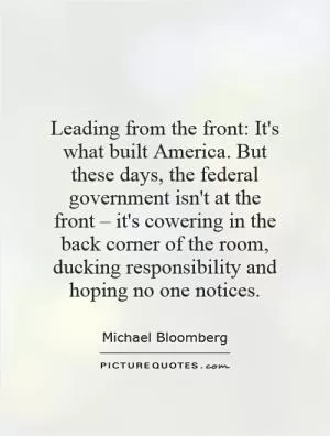 Leading from the front: It's what built America. But these days, the federal government isn't at the front – it's cowering in the back corner of the room, ducking responsibility and hoping no one notices Picture Quote #1