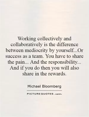 Working collectively and collaboratively is the difference between mediocrity by yourself...Or success as a team. You have to share the pain... And the responsibility... And if you do then you will also share in the rewards Picture Quote #1