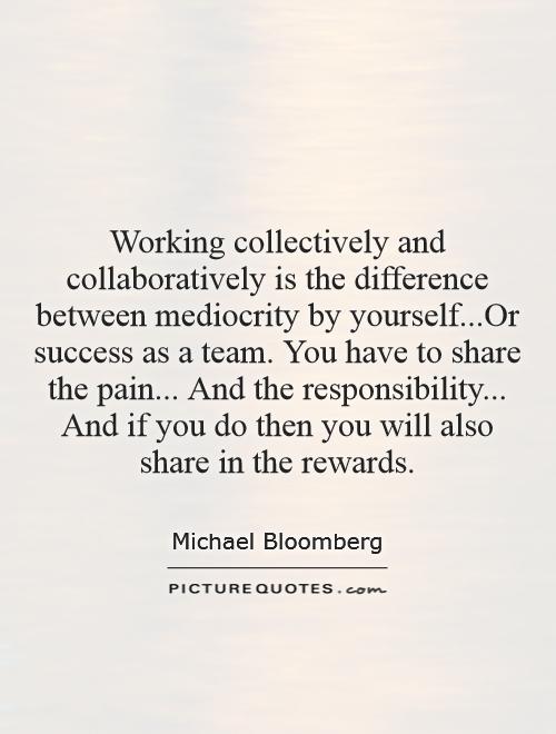 Working collectively and collaboratively is the difference between mediocrity by yourself...Or success as a team. You have to share the pain... And the responsibility... And if you do then you will also share in the rewards Picture Quote #1