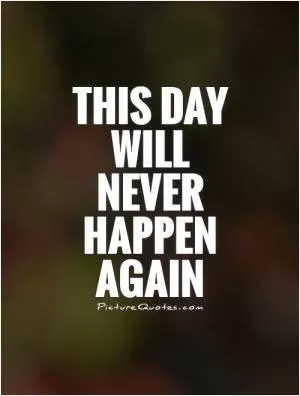 This day will never happen again Picture Quote #1