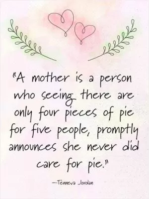A mother is a person who seeing there are only four pieces of pie for five people, promptly announces she never did care for pie Picture Quote #1