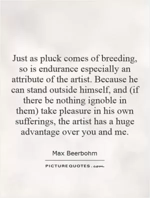 Just as pluck comes of breeding, so is endurance especially an attribute of the artist. Because he can stand outside himself, and (if there be nothing ignoble in them) take pleasure in his own sufferings, the artist has a huge advantage over you and me Picture Quote #1