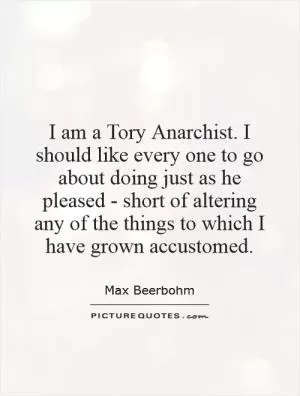 I am a Tory Anarchist. I should like every one to go about doing just as he pleased - short of altering any of the things to which I have grown accustomed Picture Quote #1