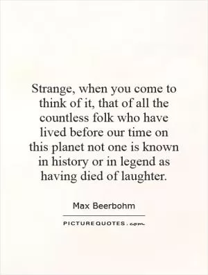 Strange, when you come to think of it, that of all the countless folk who have lived before our time on this planet not one is known in history or in legend as having died of laughter Picture Quote #1