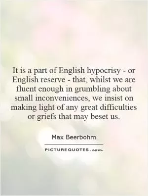 It is a part of English hypocrisy - or English reserve - that, whilst we are fluent enough in grumbling about small inconveniences, we insist on making light of any great difficulties or griefs that may beset us Picture Quote #1