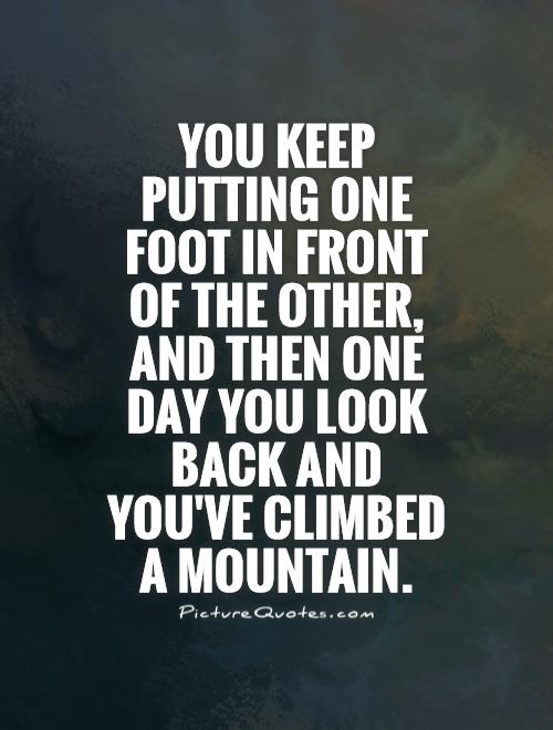 You keep putting one foot in front of the other, and then one day you look back and you've climbed a mountain Picture Quote #1