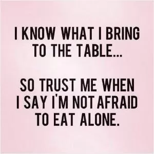 I know what I bring to the table, so trust me when I say I'm not afraid to eat alone Picture Quote #1
