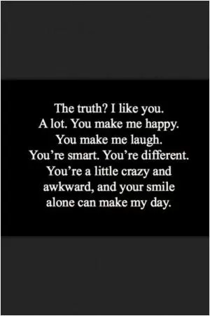The truth? I like you. A lot. You make me happy. You make me laugh. You're smart. You're different. You're a little crazy and awkward, and your smile alone can make my day Picture Quote #1