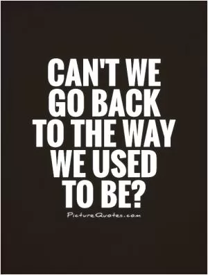 Can't we go back to the way we used to be? Picture Quote #1
