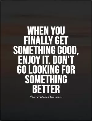 When you finally get something good, enjoy it. Don't go looking for something better Picture Quote #1