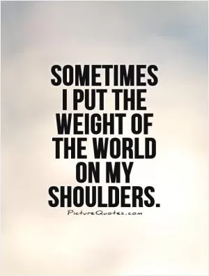 Sometimes I put the weight of the world on my shoulders Picture Quote #1