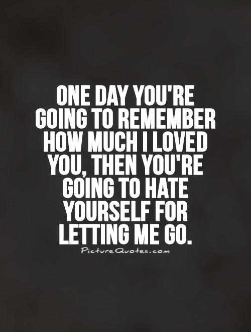 One day you're going to remember how much I loved you, then you're going to hate yourself for letting me go Picture Quote #1