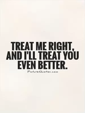 Treat me right, and I'll treat you even better Picture Quote #1