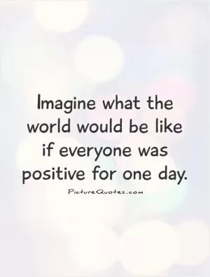 Imagine what the world would be like  if everyone was positive for one day Picture Quote #1