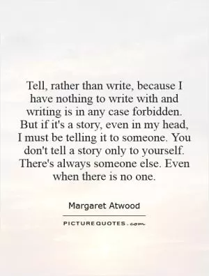 Tell, rather than write, because I have nothing to write with and writing is in any case forbidden. But if it's a story, even in my head, I must be telling it to someone. You don't tell a story only to yourself. There's always someone else. Even when there is no one Picture Quote #1