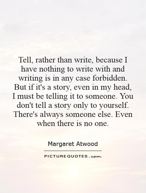 Tell, rather than write, because I have nothing to write with and writing is in any case forbidden. But if it's a story, even in my head, I must be telling it to someone. You don't tell a story only to yourself. There's always someone else. Even when there is no one Picture Quote #1