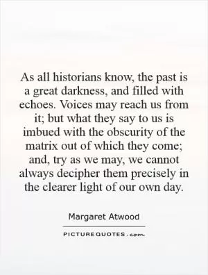 As all historians know, the past is a great darkness, and filled with echoes. Voices may reach us from it; but what they say to us is imbued with the obscurity of the matrix out of which they come; and, try as we may, we cannot always decipher them precisely in the clearer light of our own day Picture Quote #1