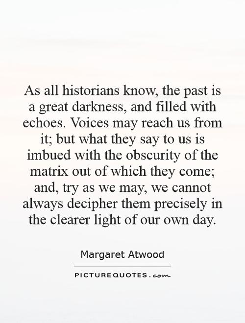 As all historians know, the past is a great darkness, and filled with echoes. Voices may reach us from it; but what they say to us is imbued with the obscurity of the matrix out of which they come; and, try as we may, we cannot always decipher them precisely in the clearer light of our own day Picture Quote #1