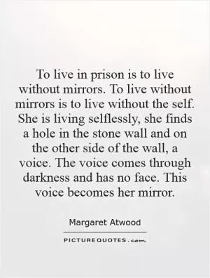 To live in prison is to live without mirrors. To live without mirrors is to live without the self. She is living selflessly, she finds a hole in the stone wall and on the other side of the wall, a voice. The voice comes through darkness and has no face. This voice becomes her mirror Picture Quote #1
