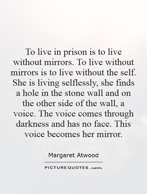 To live in prison is to live without mirrors. To live without mirrors is to live without the self. She is living selflessly, she finds a hole in the stone wall and on the other side of the wall, a voice. The voice comes through darkness and has no face. This voice becomes her mirror Picture Quote #1