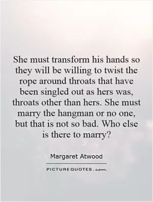 She must transform his hands so they will be willing to twist the rope around throats that have been singled out as hers was, throats other than hers. She must marry the hangman or no one, but that is not so bad. Who else is there to marry? Picture Quote #1