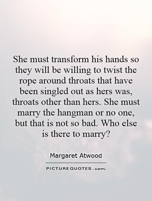 She must transform his hands so they will be willing to twist the rope around throats that have been singled out as hers was, throats other than hers. She must marry the hangman or no one, but that is not so bad. Who else is there to marry? Picture Quote #1