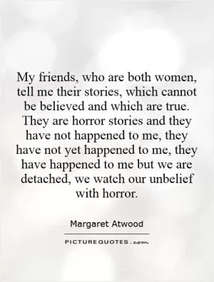 My friends, who are both women, tell me their stories, which cannot be believed and which are true. They are horror stories and they have not happened to me, they have not yet happened to me, they have happened to me but we are detached, we watch our unbelief with horror Picture Quote #1