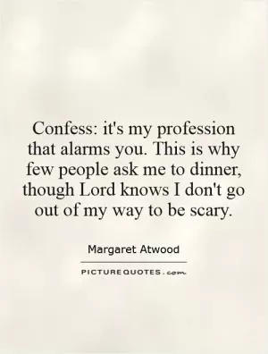 Confess: it's my profession that alarms you. This is why few people ask me to dinner, though Lord knows I don't go out of my way to be scary Picture Quote #1