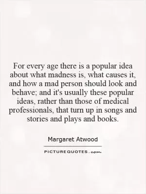 For every age there is a popular idea about what madness is, what causes it, and how a mad person should look and behave; and it's usually these popular ideas, rather than those of medical professionals, that turn up in songs and stories and plays and books Picture Quote #1
