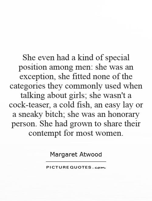 She even had a kind of special position among men: she was an exception, she fitted none of the categories they commonly used when talking about girls; she wasn't a cock-teaser, a cold fish, an easy lay or a sneaky bitch; she was an honorary person. She had grown to share their contempt for most women Picture Quote #1
