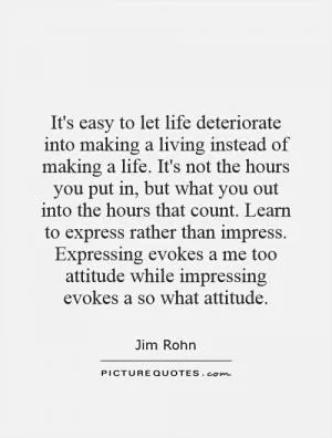 It's easy to let life deteriorate into making a living instead of making a life. It's not the hours you put in, but what you out into the hours that count. Learn to express rather than impress. Expressing evokes a me too attitude while impressing evokes a so what attitude Picture Quote #1