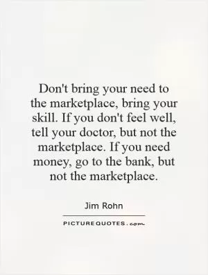 Don't bring your need to the marketplace, bring your skill. If you don't feel well, tell your doctor, but not the marketplace. If you need money, go to the bank, but not the marketplace Picture Quote #1