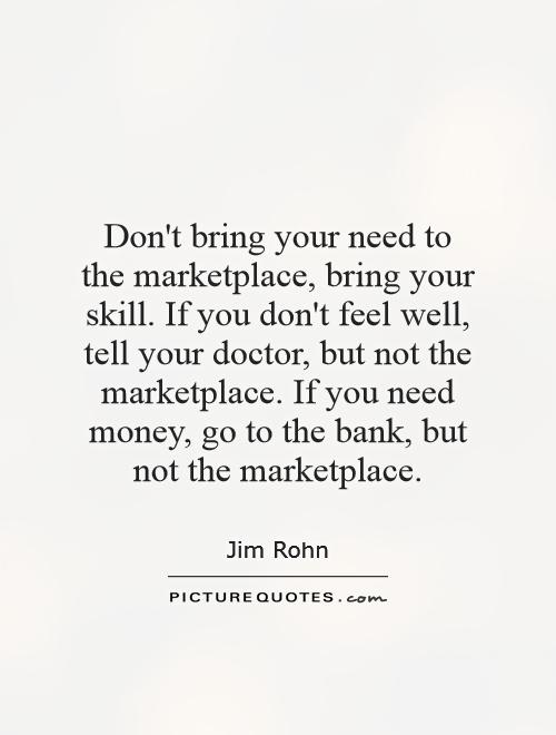 Don't bring your need to the marketplace, bring your skill. If you don't feel well, tell your doctor, but not the marketplace. If you need money, go to the bank, but not the marketplace Picture Quote #1