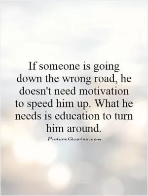 If someone is going down the wrong road, he doesn't need motivation to speed him up. What he needs is education to turn him around Picture Quote #1