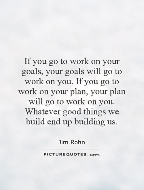 If you go to work on your goals, your goals will go to work on you. If you go to work on your plan, your plan will go to work on you. Whatever good things we build end up building us Picture Quote #1