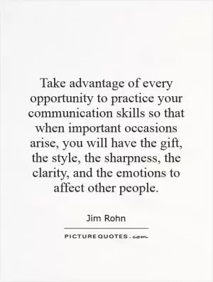 Take advantage of every opportunity to practice your communication skills so that when important occasions arise, you will have the gift, the style, the sharpness, the clarity, and the emotions to affect other people Picture Quote #1