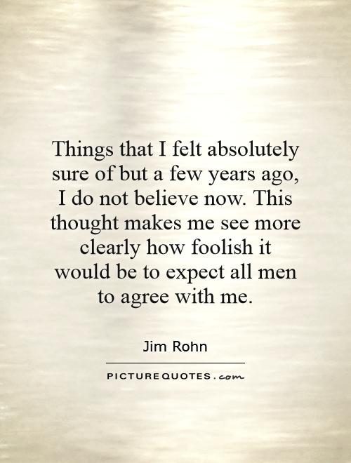 Things that I felt absolutely sure of but a few years ago, I do not believe now. This thought makes me see more clearly how foolish it would be to expect all men to agree with me Picture Quote #1