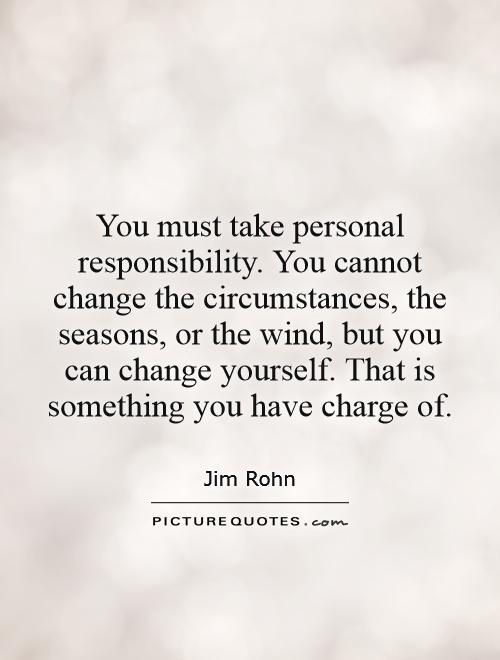 You must take personal responsibility. You cannot change the circumstances, the seasons, or the wind, but you can change yourself. That is something you have charge of Picture Quote #1