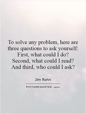 To solve any problem, here are three questions to ask yourself:  First, what could I do?  Second, what could I read?  And third, who could I ask? Picture Quote #1